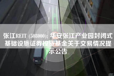 张江REIT (508000): 华安张江产业园封闭式基础设施证券投资基金关于交易情况提示公告