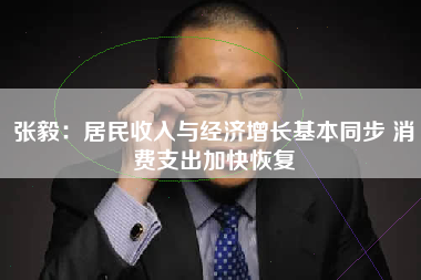 张毅：居民收入与经济增长基本同步 消费支出加快恢复
