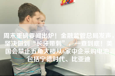 周末重磅要闻出炉！金融监管总局发声，坚决做到“长牙带刺”，一查到底！美国会禁止五角大楼从6家中企采购电池，包括宁德时代、比亚迪