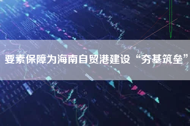 要素保障为海南自贸港建设“夯基筑垒”