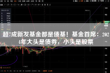 超7成新发基金都是债基！基金首席：2024年大头是债券，小头是股票