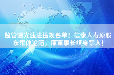 监管曝光违法违规名单！信泰人寿原股东集体沦陷，原董事长终身禁入！
