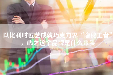 以比利时匠艺成就巧克力界“隐秘王者”，心之这个品牌是什么来头