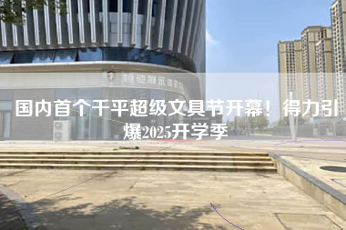 国内首个千平超级文具节开幕！得力引爆2025开学季