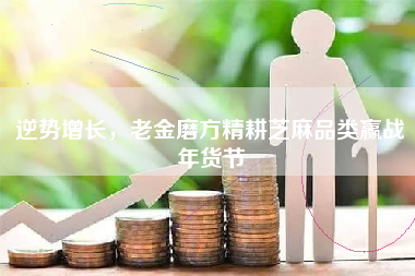 逆势增长，老金磨方精耕芝麻品类赢战年货节